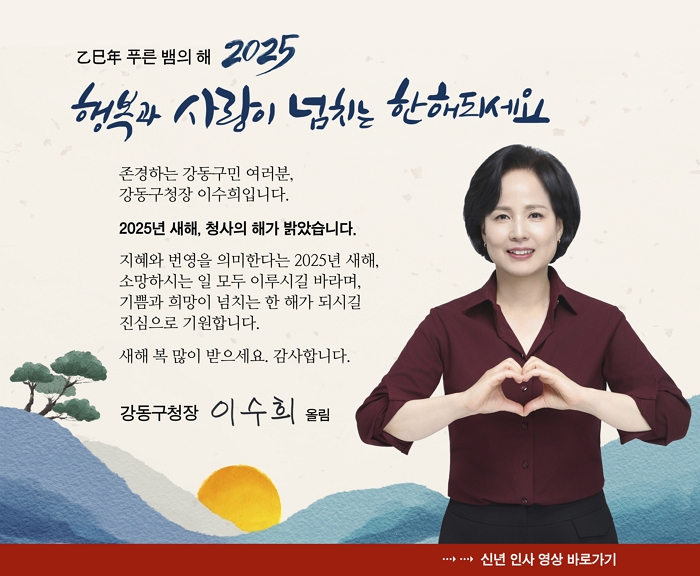 을미년(乙未年) 푸른 뱀의 해 2025
행복과 사랑이 넘치는 한해되세요.

존경하는 강동구민 여러분,  
강동구청장 이수희입니다.  

2025년 새해, 청사의 해가 밝았습니다.  

지혜와 번영을 의미하는 2025년 새해,  
소망하시는 일 모두 이루시길 바라며,  
기쁨과 희망이 넘치는 한 해가 되시길  
진심으로 기원합니다.  

새해 복 많이 받으세요. 감사합니다.  

강동구청장 이수희 올림; 2025년 신년인사 자세히보기