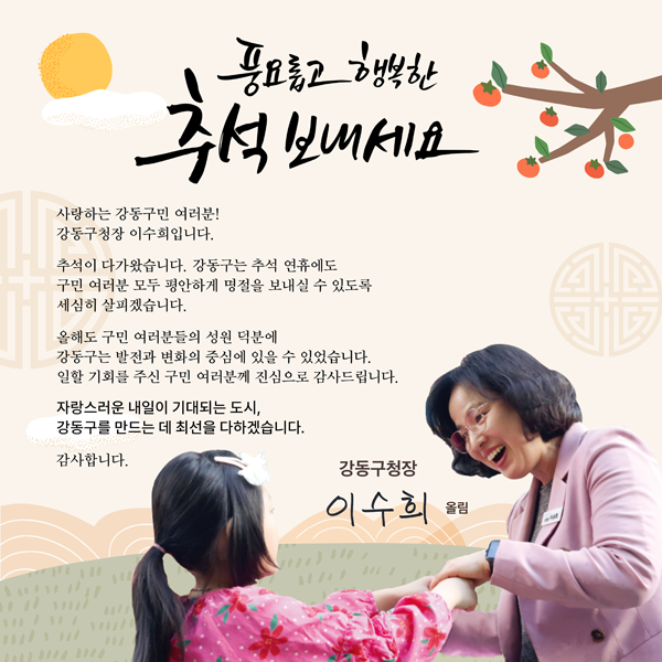 풍요롭고 행복한 추석 보내세요!

사랑하는 강동구민 여러분!
강동구청장 이수희입니다.

추석이 다가왔습니다. 강동구는 추석 연휴에도 
구민 여러분 모두 평안하게 명절을 보내실 수 있도록 
세심히 살피겠습니다.

올해도 구민 여러분들의 성원 덕분에 
강동구는 발전과 변화의 중심에 있을 수 있었습니다. 
일할 기회를 주신 구민 여러분께 진심으로 감사드립니다.

자랑스러운 내일이 기대되는 도시,
강동구를 만드는 데 최선을 다하겠습니다.

감사합니다.

강동구청장 이수희 올림